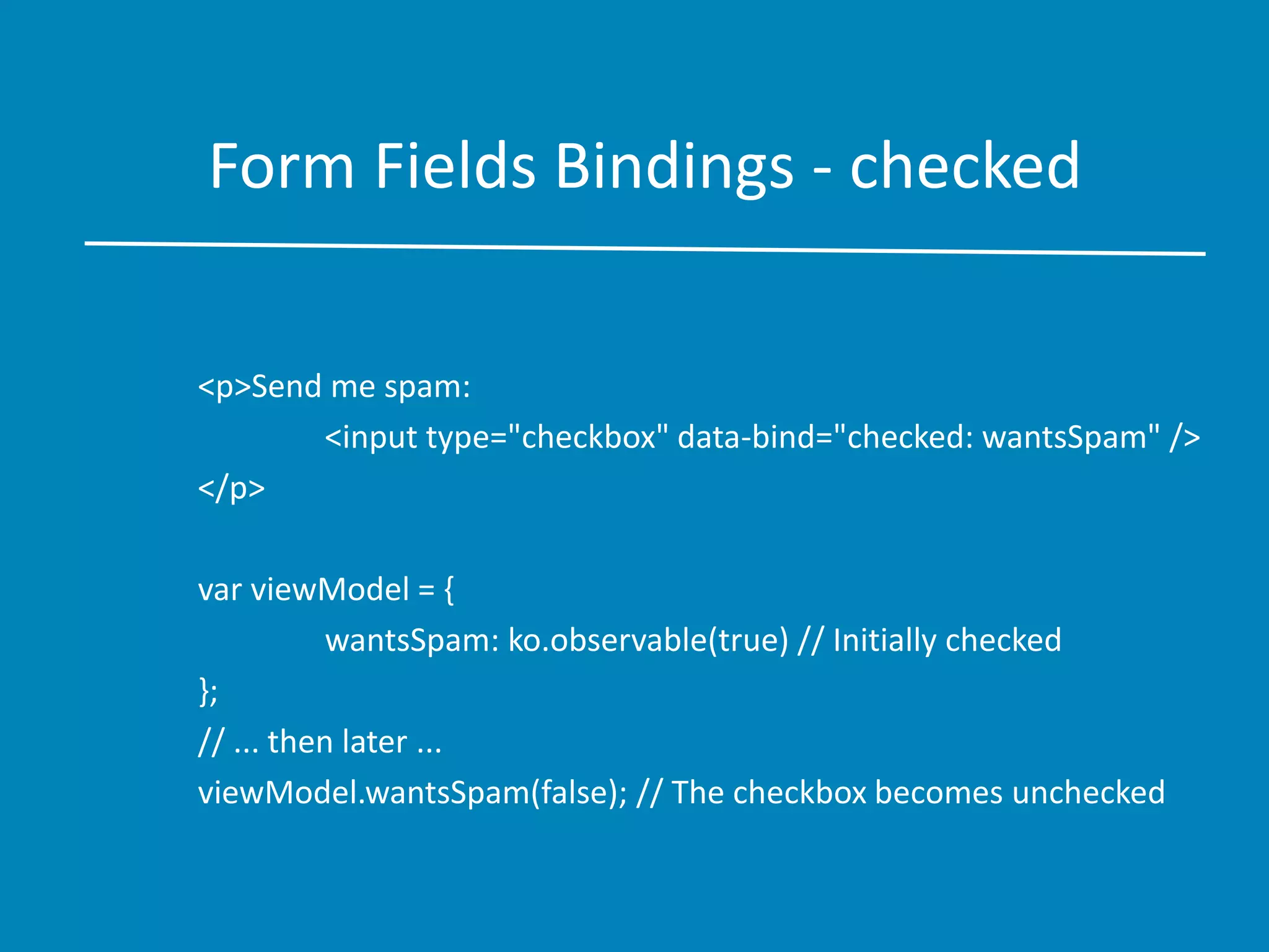 Form Fields Bindings - checked
<p>Send me spam:
<input type="checkbox" data-bind="checked: wantsSpam" />
</p>
var viewModel = {
wantsSpam: ko.observable(true) // Initially checked
};
// ... then later ...
viewModel.wantsSpam(false); // The checkbox becomes unchecked
 