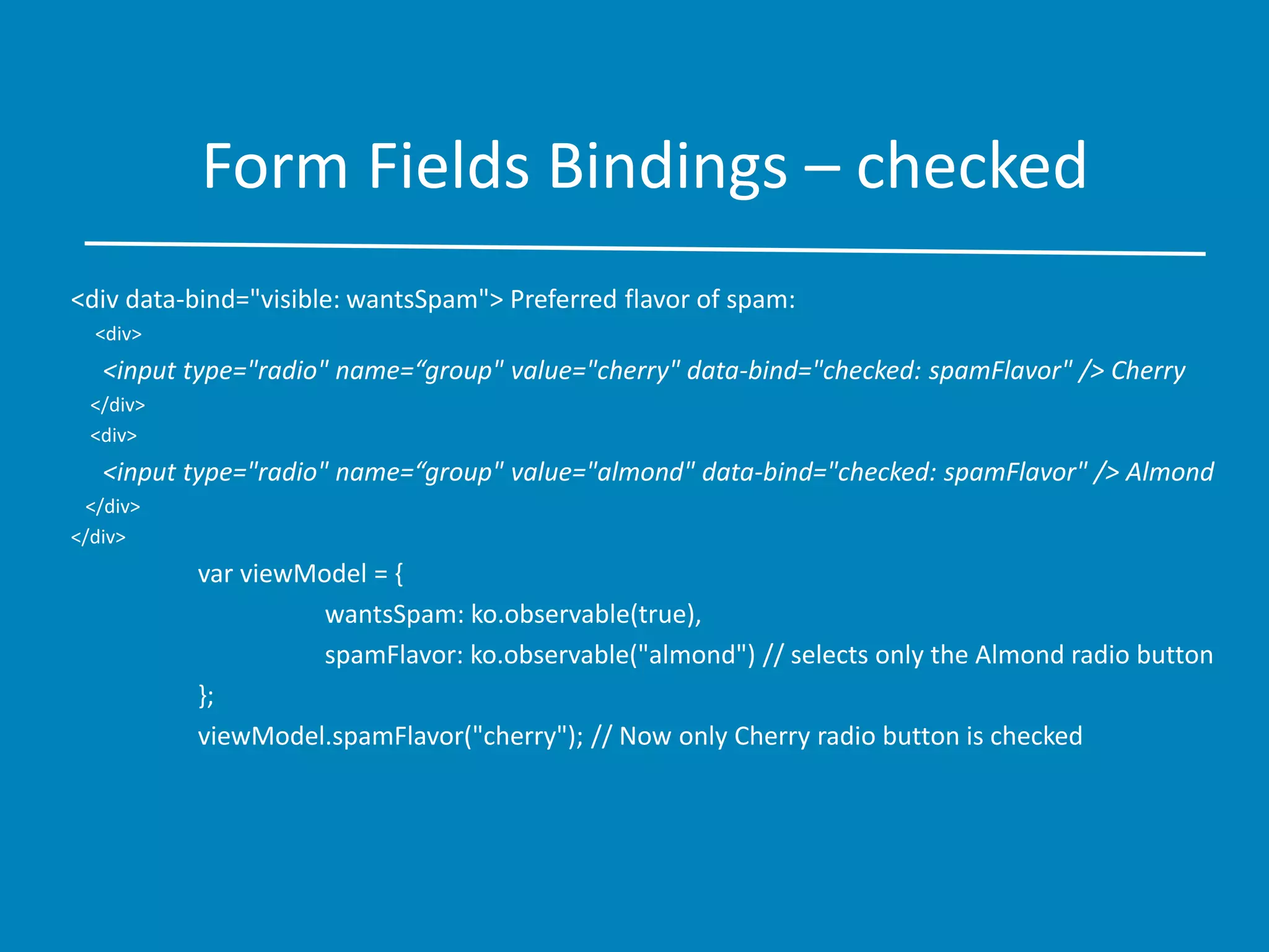 Form Fields Bindings – checked
<div data-bind="visible: wantsSpam"> Preferred flavor of spam:
<div>
<input type="radio" name=“group" value="cherry" data-bind="checked: spamFlavor" /> Cherry
</div>
<div>
<input type="radio" name=“group" value="almond" data-bind="checked: spamFlavor" /> Almond
</div>
</div>
var viewModel = {
wantsSpam: ko.observable(true),
spamFlavor: ko.observable("almond") // selects only the Almond radio button
};
viewModel.spamFlavor("cherry"); // Now only Cherry radio button is checked
 