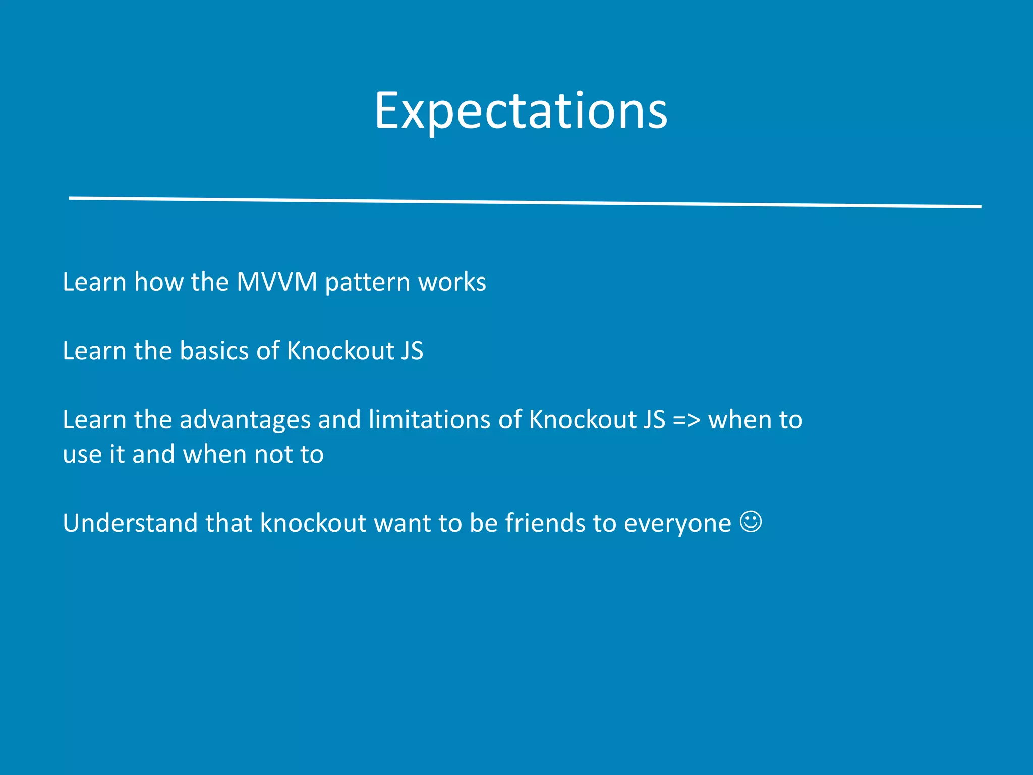 Expectations
Learn how the MVVM pattern works
Learn the basics of Knockout JS
Learn the advantages and limitations of Knockout JS => when to
use it and when not to
Understand that knockout want to be friends to everyone 
 