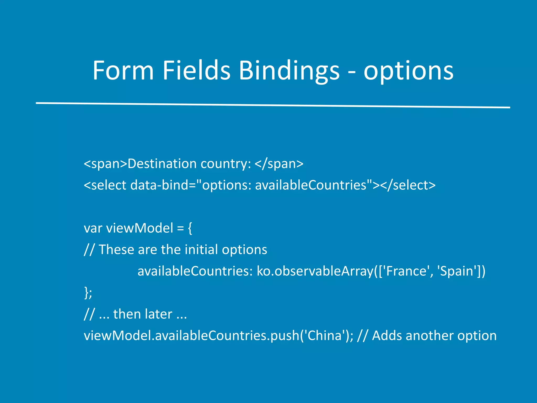 Form Fields Bindings - options
<span>Destination country: </span>
<select data-bind="options: availableCountries"></select>
var viewModel = {
// These are the initial options
availableCountries: ko.observableArray(['France', 'Spain'])
};
// ... then later ...
viewModel.availableCountries.push('China'); // Adds another option
 