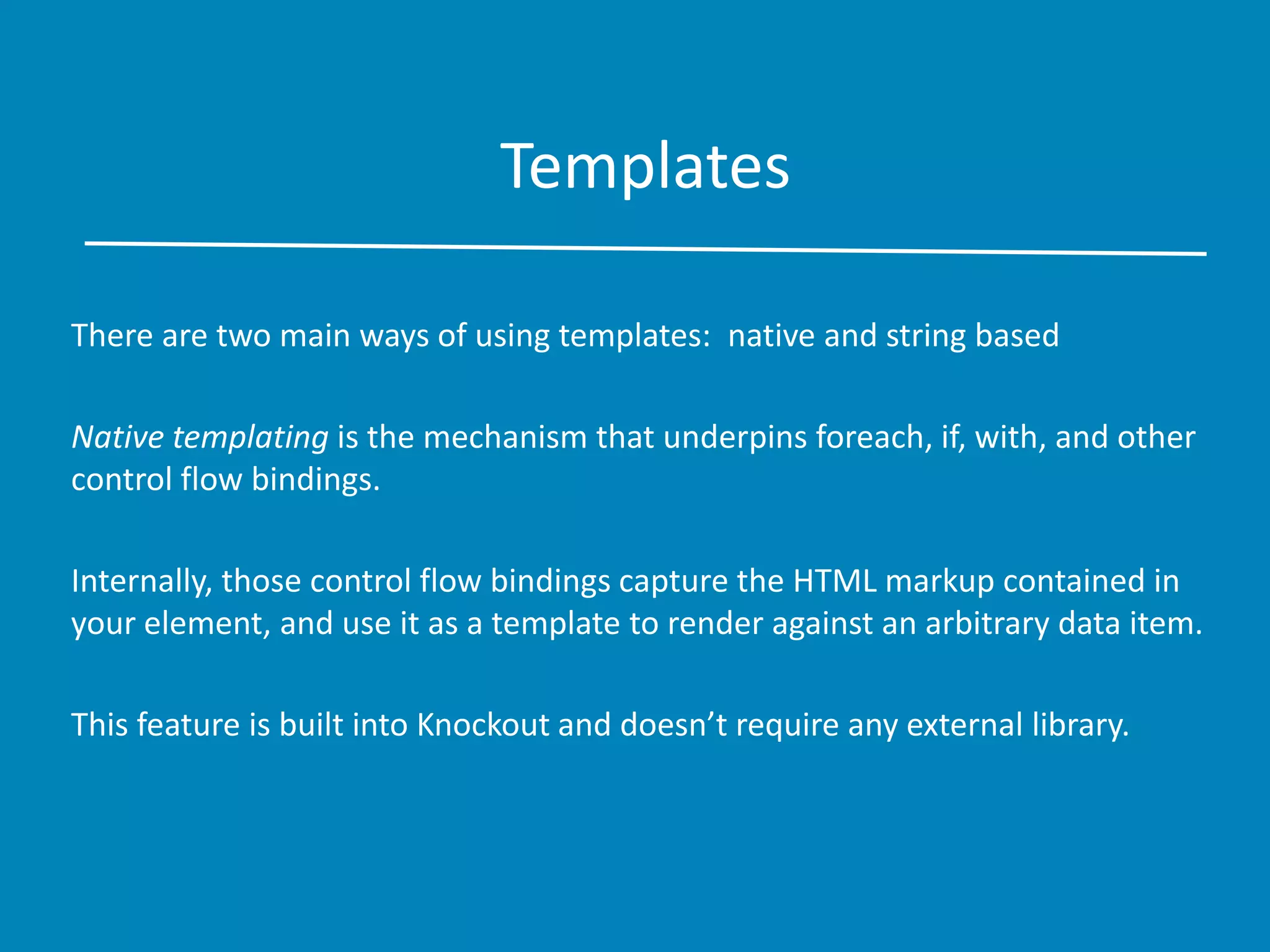 Templates
There are two main ways of using templates: native and string based
Native templating is the mechanism that underpins foreach, if, with, and other
control flow bindings.
Internally, those control flow bindings capture the HTML markup contained in
your element, and use it as a template to render against an arbitrary data item.
This feature is built into Knockout and doesn’t require any external library.
 