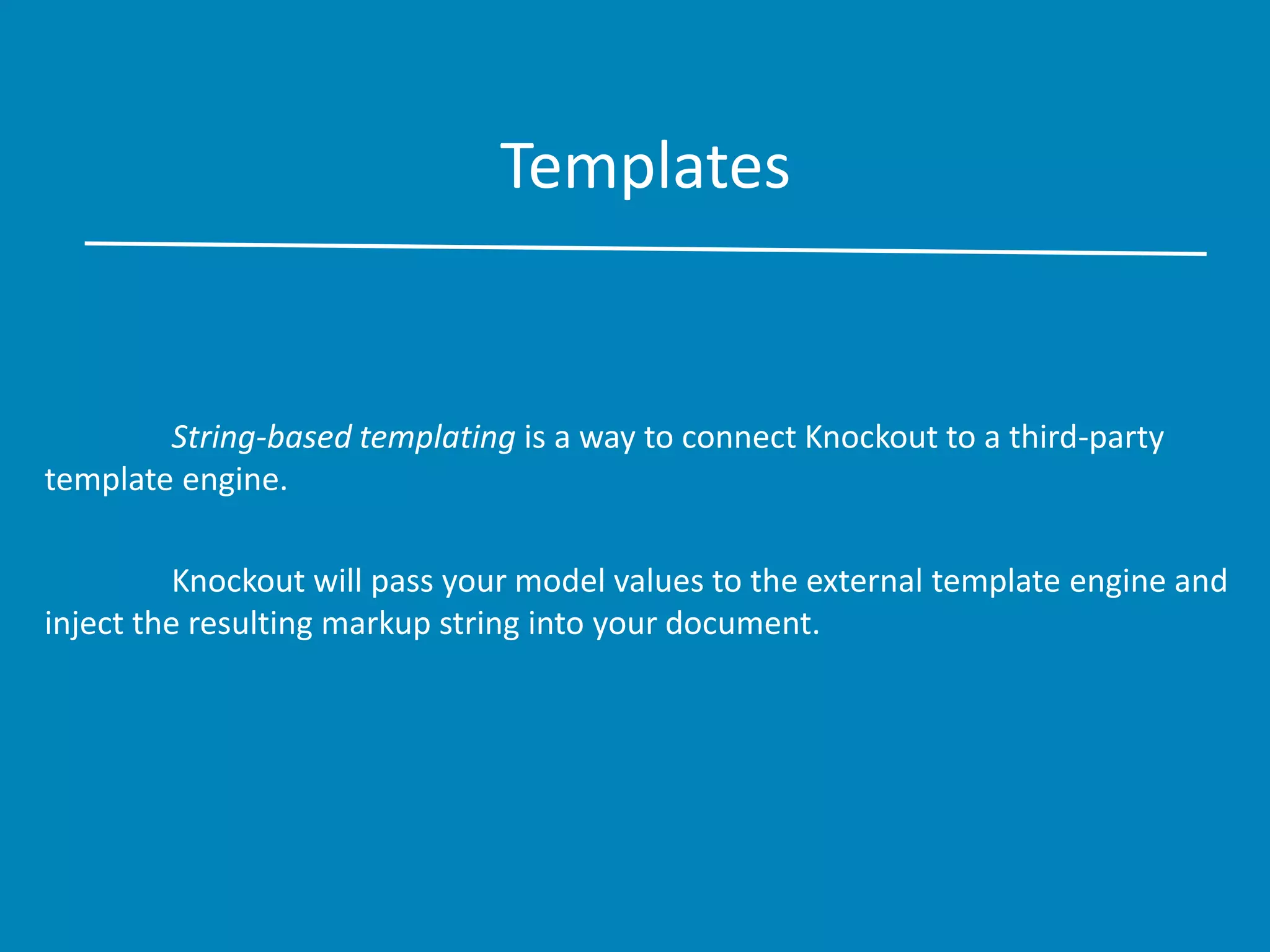 Templates
String-based templating is a way to connect Knockout to a third-party
template engine.
Knockout will pass your model values to the external template engine and
inject the resulting markup string into your document.
 
