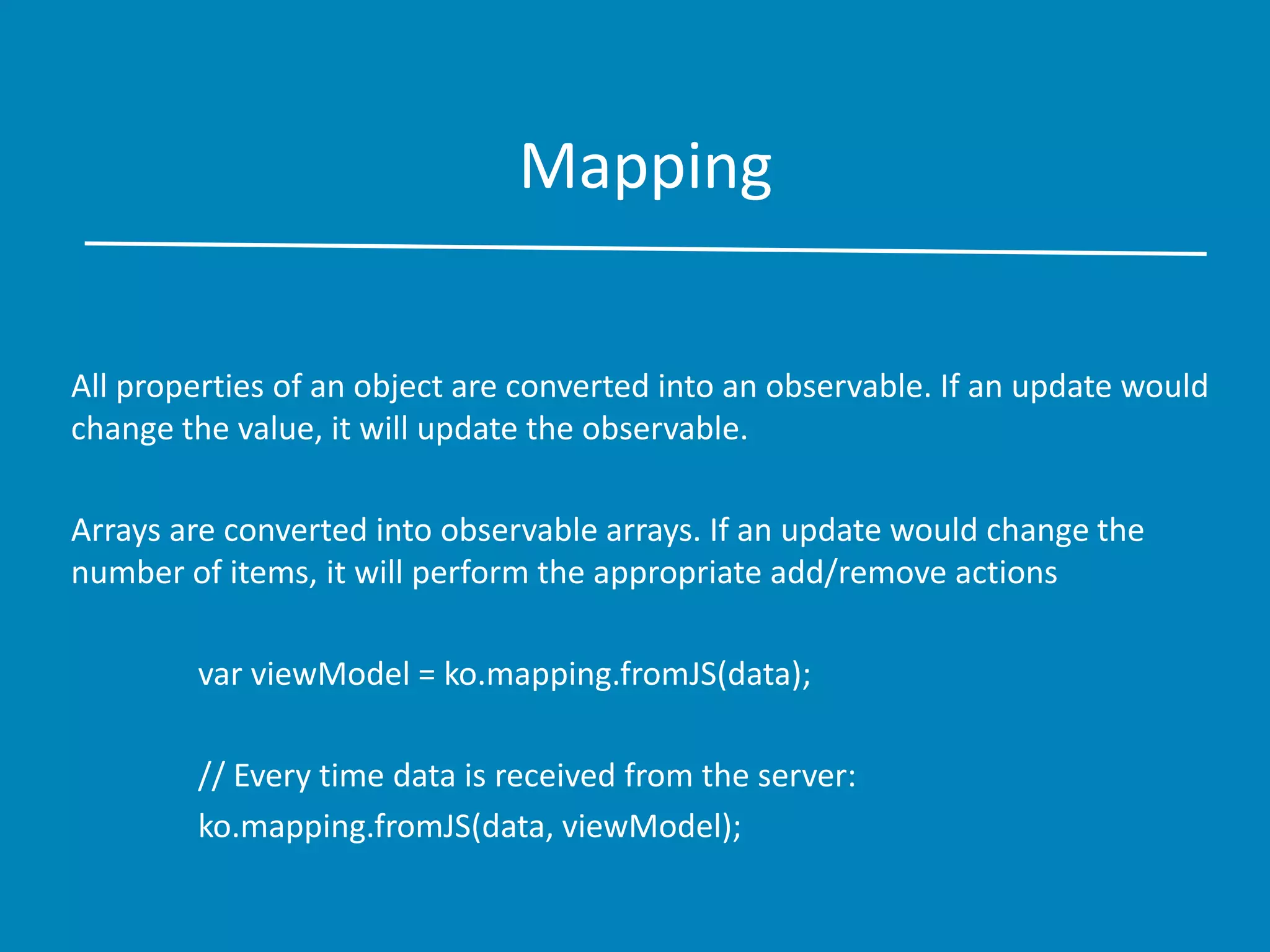 Mapping
All properties of an object are converted into an observable. If an update would
change the value, it will update the observable.
Arrays are converted into observable arrays. If an update would change the
number of items, it will perform the appropriate add/remove actions
var viewModel = ko.mapping.fromJS(data);
// Every time data is received from the server:
ko.mapping.fromJS(data, viewModel);
 