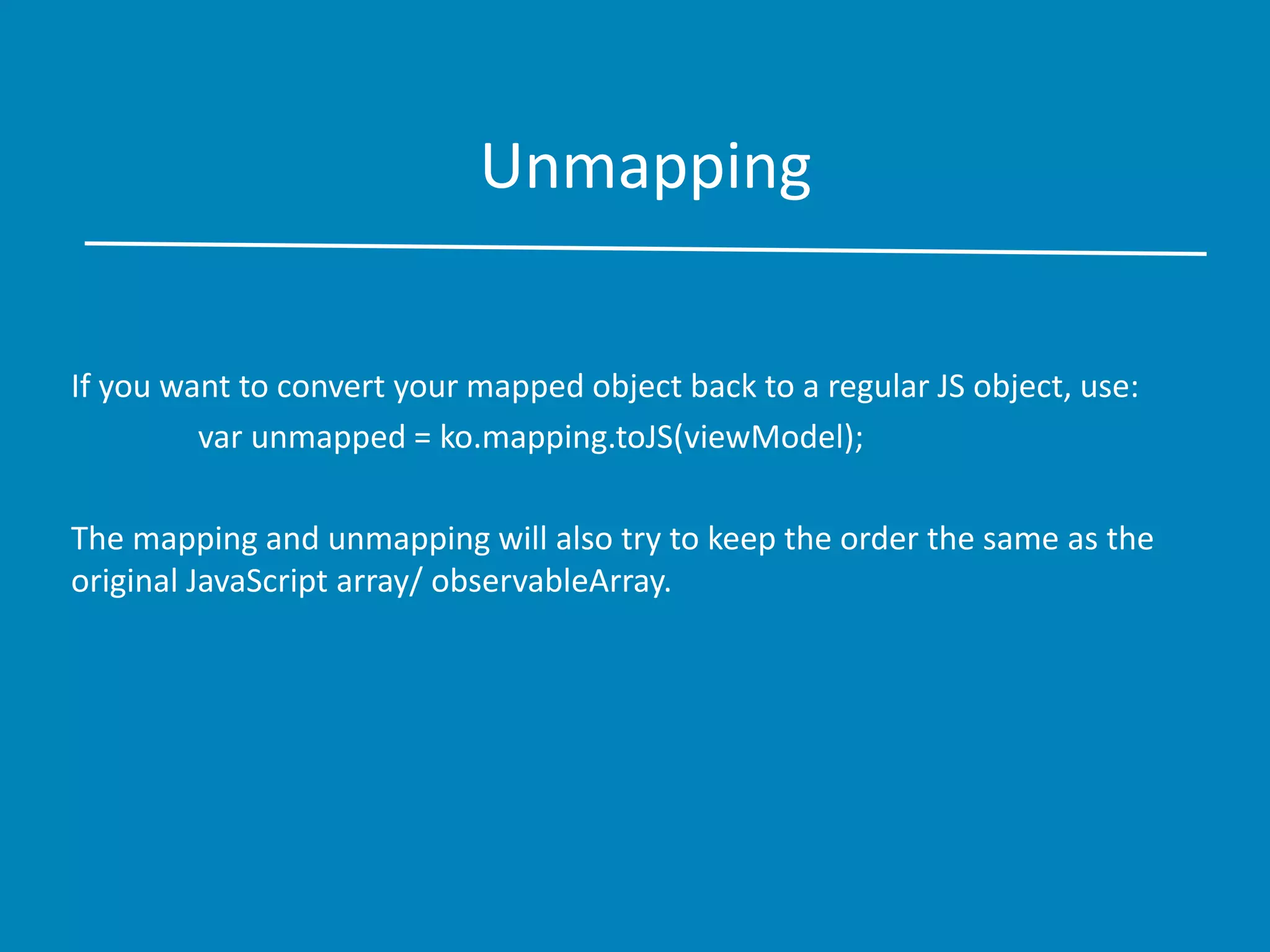 Unmapping
If you want to convert your mapped object back to a regular JS object, use:
var unmapped = ko.mapping.toJS(viewModel);
The mapping and unmapping will also try to keep the order the same as the
original JavaScript array/ observableArray.
 