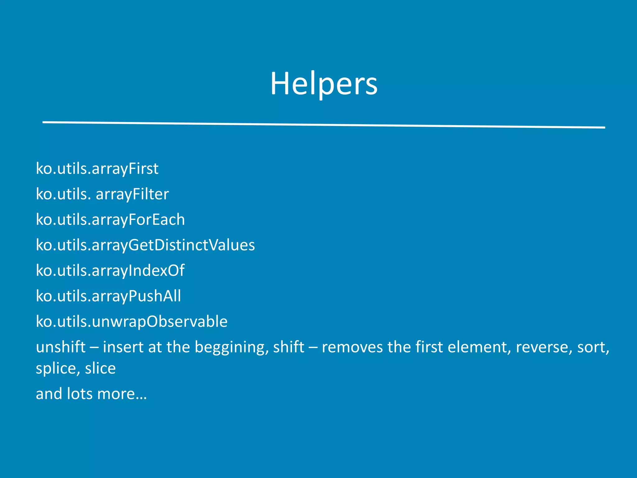Helpers
ko.utils.arrayFirst
ko.utils. arrayFilter
ko.utils.arrayForEach
ko.utils.arrayGetDistinctValues
ko.utils.arrayIndexOf
ko.utils.arrayPushAll
ko.utils.unwrapObservable
unshift – insert at the beggining, shift – removes the first element, reverse, sort,
splice, slice
and lots more…
 