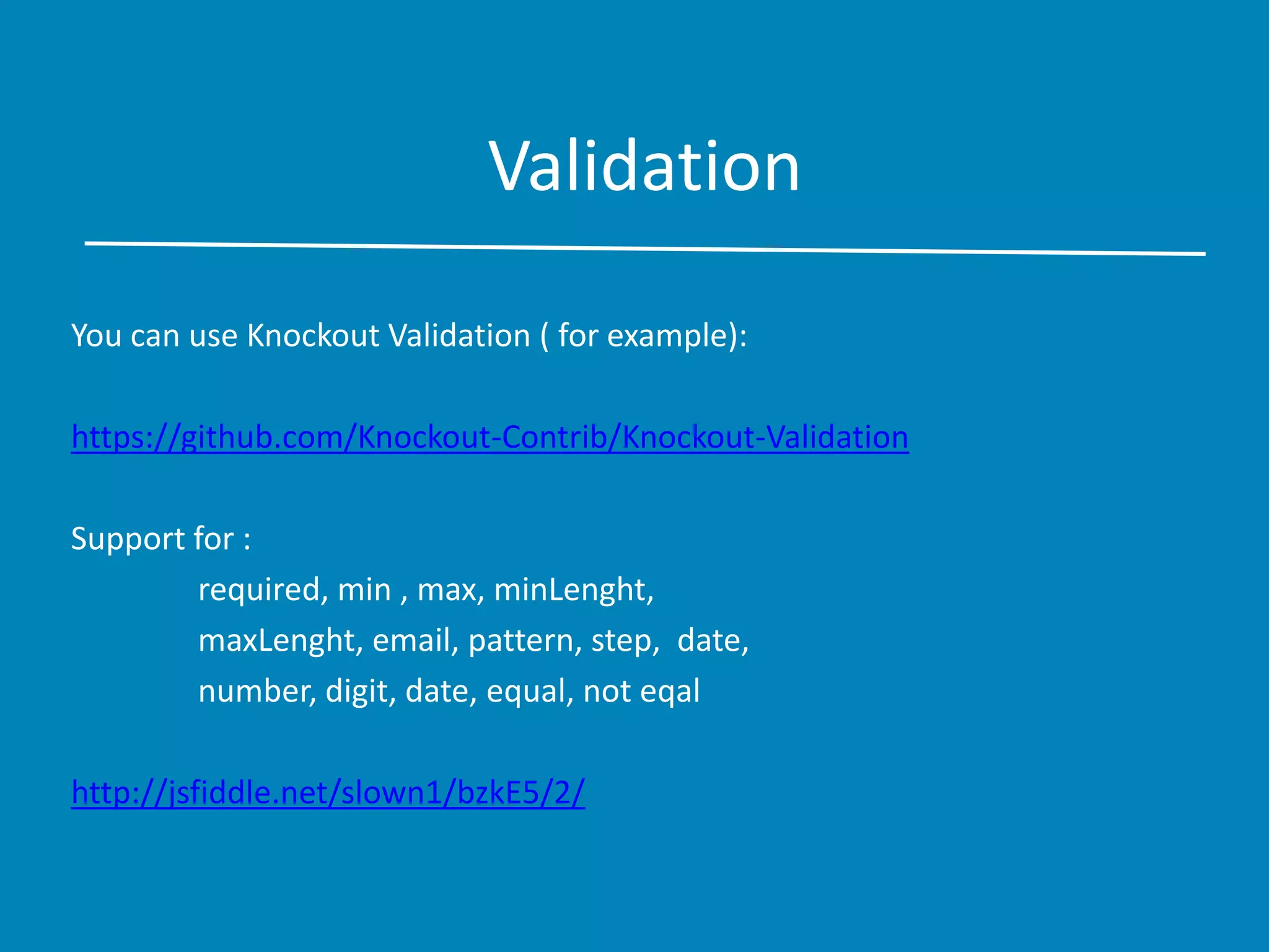 Validation
You can use Knockout Validation ( for example):
https://github.com/Knockout-Contrib/Knockout-Validation
Support for :
required, min , max, minLenght,
maxLenght, email, pattern, step, date,
number, digit, date, equal, not eqal
http://jsfiddle.net/slown1/bzkE5/2/
 