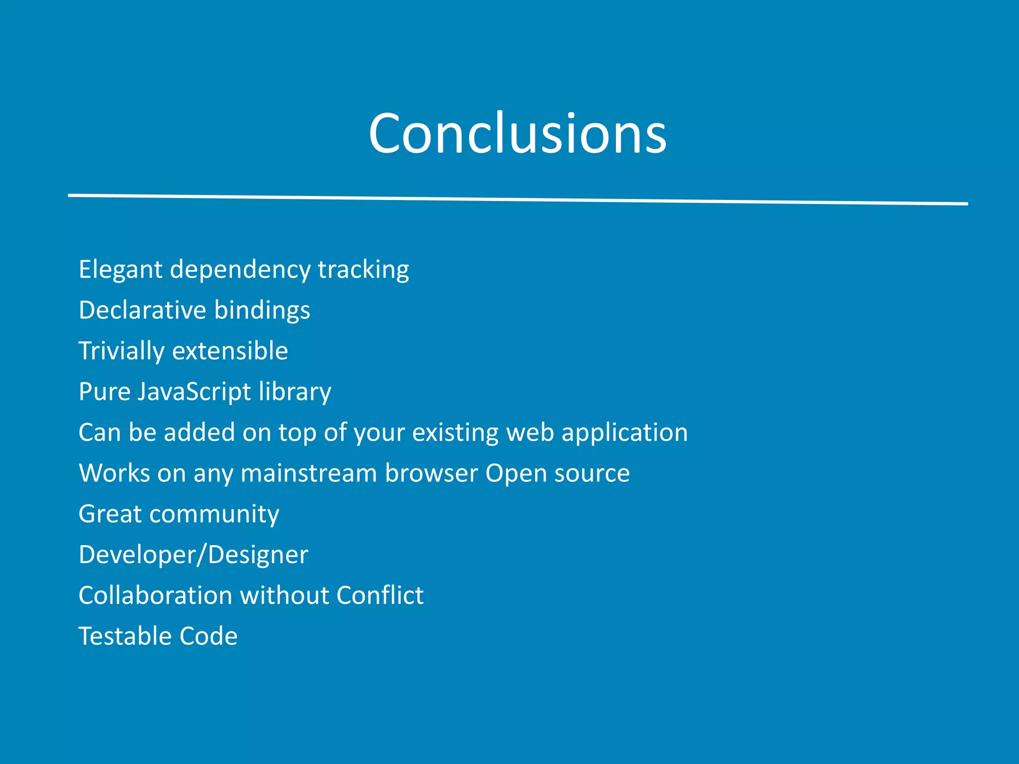 Conclusions
Elegant dependency tracking
Declarative bindings
Trivially extensible
Pure JavaScript library
Can be added on top of your existing web application
Works on any mainstream browser Open source
Great community
Developer/Designer
Collaboration without Conflict
Testable Code
 