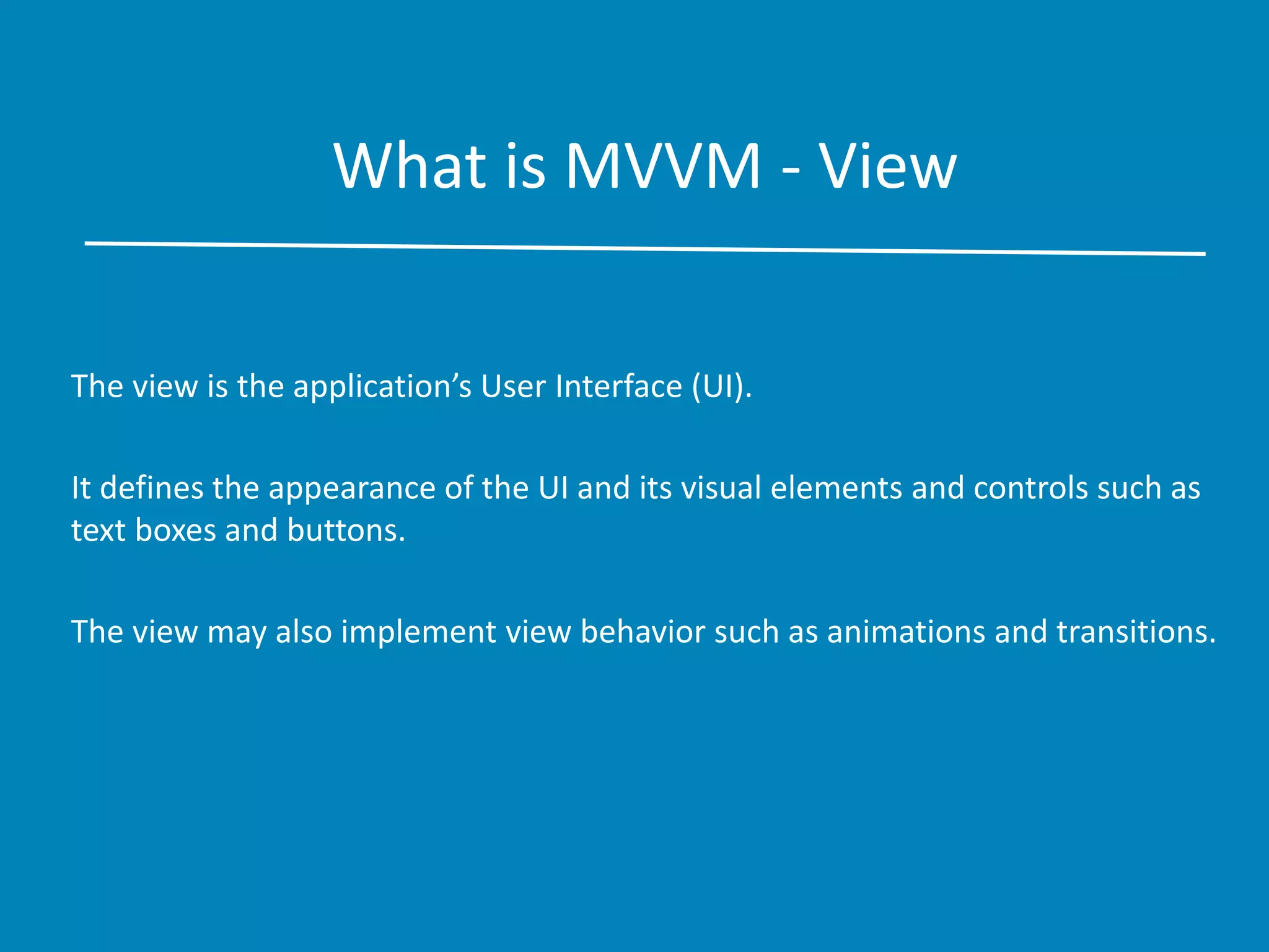 What is MVVM - View
The view is the application’s User Interface (UI).
It defines the appearance of the UI and its visual elements and controls such as
text boxes and buttons.
The view may also implement view behavior such as animations and transitions.
 