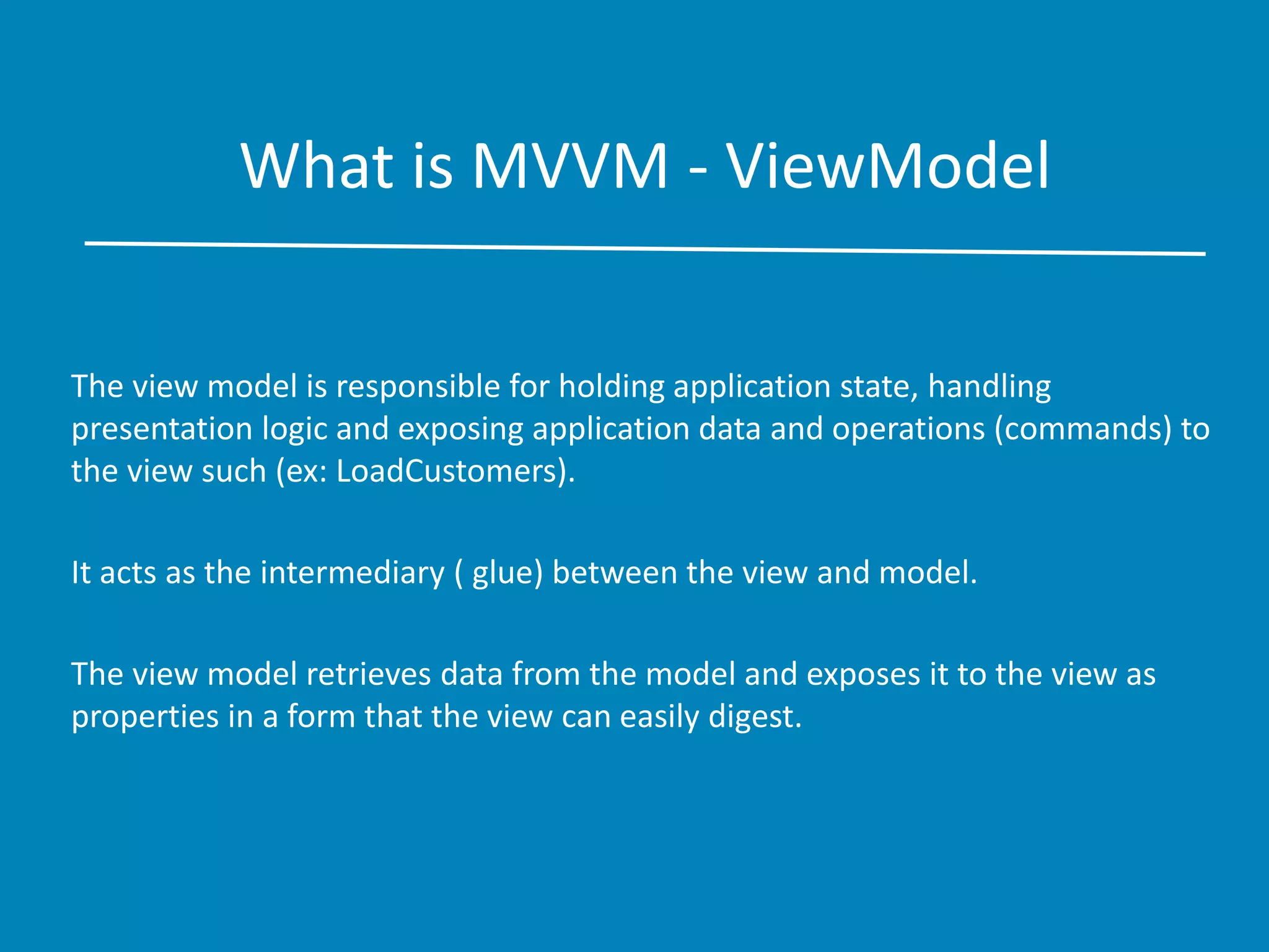 What is MVVM - ViewModel
The view model is responsible for holding application state, handling
presentation logic and exposing application data and operations (commands) to
the view such (ex: LoadCustomers).
It acts as the intermediary ( glue) between the view and model.
The view model retrieves data from the model and exposes it to the view as
properties in a form that the view can easily digest.
 