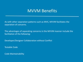 MVVM Benefits
As with other separation patterns such as MVC, MVVM facilitates the
separation of concerns.
The advantages of separating concerns in the MVVM manner include the
facilitation of the following:
Developer/Designer Collaboration without Conflict
Testable Code
Code Maintainability
 