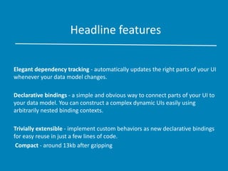 Headline features
Elegant dependency tracking - automatically updates the right parts of your UI
whenever your data model changes.
Declarative bindings - a simple and obvious way to connect parts of your UI to
your data model. You can construct a complex dynamic UIs easily using
arbitrarily nested binding contexts.
Trivially extensible - implement custom behaviors as new declarative bindings
for easy reuse in just a few lines of code.
Compact - around 13kb after gzipping
 
