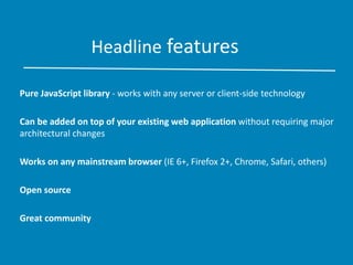 Headline features
Pure JavaScript library - works with any server or client-side technology
Can be added on top of your existing web application without requiring major
architectural changes
Works on any mainstream browser (IE 6+, Firefox 2+, Chrome, Safari, others)
Open source
Great community
 