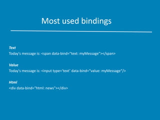 Most used bindings
Text
Today's message is: <span data-bind="text: myMessage"></span>
Value
Today's message is: <input type=‘text’ data-bind=“value: myMessage“/>
Html
<div data-bind="html: news"></div>
 