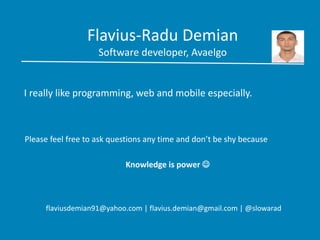 Flavius-Radu Demian
Software developer, Avaelgo
I really like programming, web and mobile especially.
Please feel free to ask questions any time and don’t be shy because
Knowledge is power 
flaviusdemian91@yahoo.com | flavius.demian@gmail.com | @slowarad
 