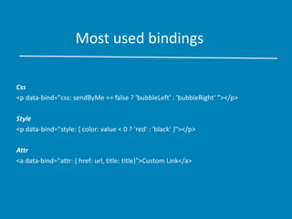 Most used bindings
Css
<p data-bind="css: sendByMe == false ? 'bubbleLeft' : 'bubbleRight‘ ”></p>
Style
<p data-bind="style: { color: value < 0 ? 'red' : 'black' }"></p>
Attr
<a data-bind="attr: { href: url, title: title}">Custom Link</a>
 