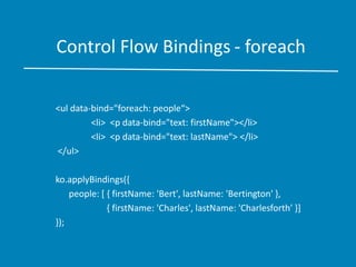 Control Flow Bindings - foreach
<ul data-bind="foreach: people“>
<li> <p data-bind="text: firstName"></li>
<li> <p data-bind="text: lastName"> </li>
</ul>
ko.applyBindings({
people: [ { firstName: 'Bert', lastName: 'Bertington' },
{ firstName: 'Charles', lastName: 'Charlesforth' }]
});
 