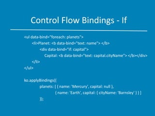 Control Flow Bindings - If
<ul data-bind="foreach: planets">
<li>Planet: <b data-bind="text: name"> </b>
<div data-bind="if: capital">
Capital: <b data-bind="text: capital.cityName"> </b></div>
</li>
</ul>
ko.applyBindings({
planets: [ { name: 'Mercury', capital: null },
{ name: 'Earth', capital: { cityName: 'Barnsley' } } ]
});
 