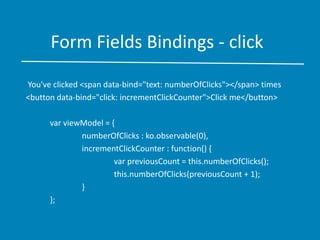 Form Fields Bindings - click
You've clicked <span data-bind="text: numberOfClicks"></span> times
<button data-bind="click: incrementClickCounter">Click me</button>
var viewModel = {
numberOfClicks : ko.observable(0),
incrementClickCounter : function() {
var previousCount = this.numberOfClicks();
this.numberOfClicks(previousCount + 1);
}
};
 
