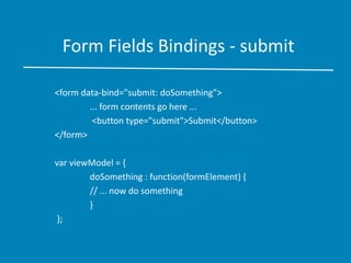 Form Fields Bindings - submit
<form data-bind="submit: doSomething">
... form contents go here ...
<button type="submit">Submit</button>
</form>
var viewModel = {
doSomething : function(formElement) {
// ... now do something
}
};
 