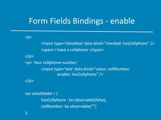 Form Fields Bindings - enable
<p>
<input type='checkbox' data-bind="checked: hasCellphone" />
<span> I have a cellphone </span>
</p>
<p> Your cellphone number:
<input type='text' data-bind="value: cellNumber,
enable: hasCellphone" />
</p>
var viewModel = {
hasCellphone : ko.observable(false),
cellNumber: ko.observable(“”)
};
 