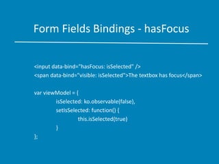 Form Fields Bindings - hasFocus
<input data-bind="hasFocus: isSelected" />
<span data-bind="visible: isSelected">The textbox has focus</span>
var viewModel = {
isSelected: ko.observable(false),
setIsSelected: function() {
this.isSelected(true)
}
};
 