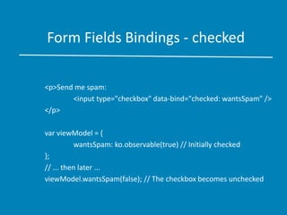 Form Fields Bindings - checked
<p>Send me spam:
<input type="checkbox" data-bind="checked: wantsSpam" />
</p>
var viewModel = {
wantsSpam: ko.observable(true) // Initially checked
};
// ... then later ...
viewModel.wantsSpam(false); // The checkbox becomes unchecked
 