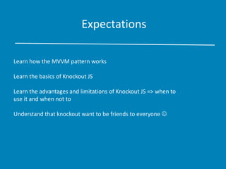 Expectations
Learn how the MVVM pattern works
Learn the basics of Knockout JS
Learn the advantages and limitations of Knockout JS => when to
use it and when not to
Understand that knockout want to be friends to everyone 
 