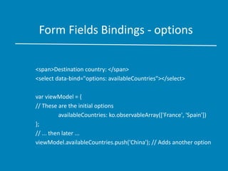 Form Fields Bindings - options
<span>Destination country: </span>
<select data-bind="options: availableCountries"></select>
var viewModel = {
// These are the initial options
availableCountries: ko.observableArray(['France', 'Spain'])
};
// ... then later ...
viewModel.availableCountries.push('China'); // Adds another option
 