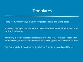 Templates
There are two main ways of using templates: native and string based
Native templating is the mechanism that underpins foreach, if, with, and other
control flow bindings.
Internally, those control flow bindings capture the HTML markup contained in
your element, and use it as a template to render against an arbitrary data item.
This feature is built into Knockout and doesn’t require any external library.
 
