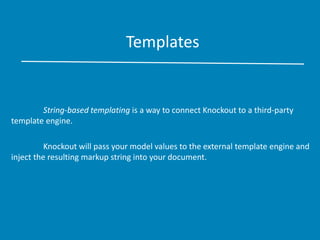 Templates
String-based templating is a way to connect Knockout to a third-party
template engine.
Knockout will pass your model values to the external template engine and
inject the resulting markup string into your document.
 