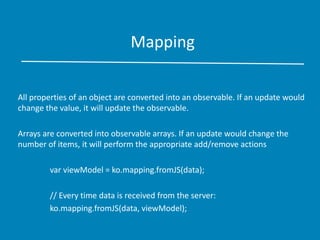 Mapping
All properties of an object are converted into an observable. If an update would
change the value, it will update the observable.
Arrays are converted into observable arrays. If an update would change the
number of items, it will perform the appropriate add/remove actions
var viewModel = ko.mapping.fromJS(data);
// Every time data is received from the server:
ko.mapping.fromJS(data, viewModel);
 