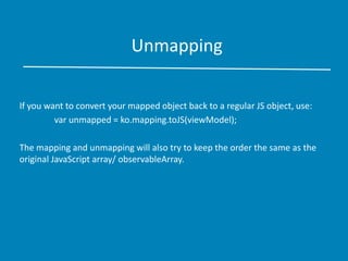 Unmapping
If you want to convert your mapped object back to a regular JS object, use:
var unmapped = ko.mapping.toJS(viewModel);
The mapping and unmapping will also try to keep the order the same as the
original JavaScript array/ observableArray.
 