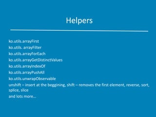 Helpers
ko.utils.arrayFirst
ko.utils. arrayFilter
ko.utils.arrayForEach
ko.utils.arrayGetDistinctValues
ko.utils.arrayIndexOf
ko.utils.arrayPushAll
ko.utils.unwrapObservable
unshift – insert at the beggining, shift – removes the first element, reverse, sort,
splice, slice
and lots more…
 