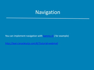 Navigation
You can implement navigation with Sammy JS ( for example)
http://learn.knockoutjs.com/#/?tutorial=webmail
 