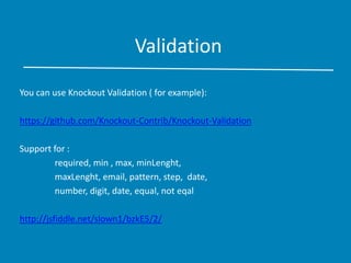 Validation
You can use Knockout Validation ( for example):
https://github.com/Knockout-Contrib/Knockout-Validation
Support for :
required, min , max, minLenght,
maxLenght, email, pattern, step, date,
number, digit, date, equal, not eqal
http://jsfiddle.net/slown1/bzkE5/2/
 