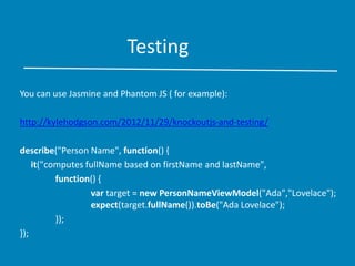 Testing
You can use Jasmine and Phantom JS ( for example):
http://kylehodgson.com/2012/11/29/knockoutjs-and-testing/
describe("Person Name", function() {
it("computes fullName based on firstName and lastName",
function() {
var target = new PersonNameViewModel("Ada","Lovelace");
expect(target.fullName()).toBe("Ada Lovelace");
});
});
 
