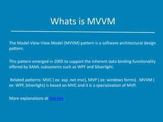 Whats is MVVM
The Model-View-View Model (MVVM) pattern is a software architectural design
pattern.
This pattern emerged in 2005 to support the inherent data binding functionality
offered by XAML subsystems such as WPF and Silverlight.
Related patterns: MVC ( ex: asp .net mvc), MVP ( ex: windows forms) . MVVM (
ex: WPF, Silverlight) is based on MVC and it is a specialization of MVP.
More explanations at this link.
 