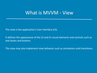 What is MVVM - View
The view is the application’s User Interface (UI).
It defines the appearance of the UI and its visual elements and controls such as
text boxes and buttons.
The view may also implement view behavior such as animations and transitions.
 