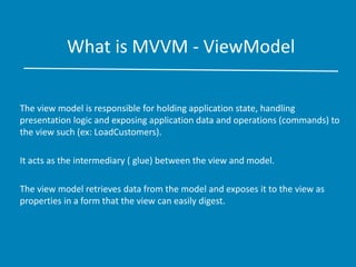 What is MVVM - ViewModel
The view model is responsible for holding application state, handling
presentation logic and exposing application data and operations (commands) to
the view such (ex: LoadCustomers).
It acts as the intermediary ( glue) between the view and model.
The view model retrieves data from the model and exposes it to the view as
properties in a form that the view can easily digest.
 
