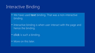 Interactive Binding 
• We have used text binding. That was a non-interactive 
binding. 
• Interactive binding is when user interact with the page and 
hence the binding. 
• click is such a binding. 
• More on this later. 
 