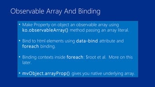 Observable Array And Binding 
• Make Property on object an observable array using 
ko.observableArray() method passing an array literal. 
• Bind to html elements using data-bind attribute and 
foreach binding. 
• Binding contexts inside foreach: $root et al. More on this 
later. 
• mvObject.arrayProp() gives you native underlying array. 
 