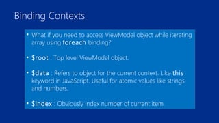 Binding Contexts 
• What if you need to access ViewModel object while iterating 
array using foreach binding? 
• $root : Top level ViewModel object. 
• $data : Refers to object for the current context. Like this 
keyword in JavaScript. Useful for atomic values like strings 
and numbers. 
• $index : Obviously index number of current item. 
 