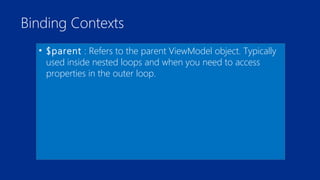 Binding Contexts 
• $parent : Refers to the parent ViewModel object. Typically 
used inside nested loops and when you need to access 
properties in the outer loop. 
 