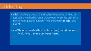 click Binding 
• click binding is one of the simplest interactive binding. It 
just calls a method on your ViewModel when the user click 
the element passing function two arguments model and 
event. 
• vmObject.someMethod = function(model, event) { 
// do what ever you want here… 
}; 
 