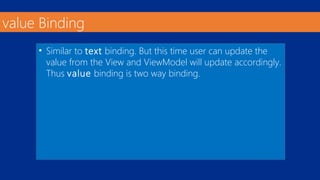 value Binding 
• Similar to text binding. But this time user can update the 
value from the View and ViewModel will update accordingly. 
Thus value binding is two way binding. 
 
