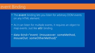event Binding 
• The event binding lets you listen for arbitrary DOM events 
on any HTML element. 
• As it can listen for multiple events, it requires an object to 
map events. Just like attr binding. 
• data-bind=“event: {mouseover: someMethod, 
mouseOut: someOtherMethod}” 
 
