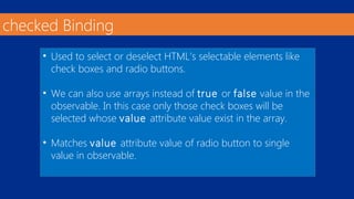 checked Binding 
• Used to select or deselect HTML’s selectable elements like 
check boxes and radio buttons. 
• We can also use arrays instead of true or false value in the 
observable. In this case only those check boxes will be 
selected whose value attribute value exist in the array. 
• Matches value attribute value of radio button to single 
value in observable. 
 
