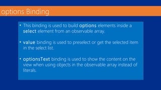 options Binding 
• This binding is used to build options elements inside a 
select element from an observable array. 
• value binding is used to preselect or get the selected item 
in the select list. 
• optionsText binding is used to show the content on the 
view when using objects in the observable array instead of 
literals. 
 