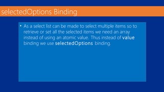 selectedOptions Binding 
• As a select list can be made to select multiple items so to 
retrieve or set all the selected items we need an array 
instead of using an atomic value. Thus instead of value 
binding we use selectedOptions binding. 
 