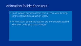 Animation Inside Knockout 
• Don’t support animation from core, as it’s a view binding 
library not DOM manipulation library. 
• All Knockout’s automatic updates are immediately applied 
whenever underlying data changes. 
 
